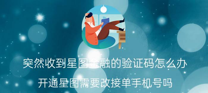 突然收到星图金融的验证码怎么办 开通星图需要改接单手机号吗？